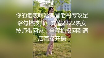 你的老表啊哈新晋老哥专攻足浴勾搭技师，充值2222熟女技师带回家，全程拍摄回到酒店直接开操