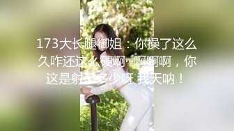 173大长腿御姐：你操了这么久咋还这么硬啊···啊啊啊，你这是射了多少呀 我天呐！