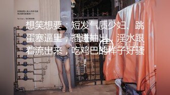 想笑想要：短发气质少妇、跳蛋塞逼里，插进抽出，淫水跟着流出来，吃鸡巴的样子好骚！