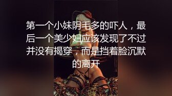 第一个小妹阴毛多的吓人，最后一个美少妇应该发现了不过并没有揭穿，而是挡着脸沉默的离开