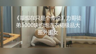 《哥现在只是个传说》力哥徒弟3000块约炮连衣裙极品大圈外围女