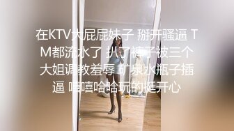 在KTV大屁屁妹子 掰开骚逼 TM都流水了 扒了裤子被三个大姐调教羞辱 矿泉水瓶子插逼 嘻嘻哈哈玩的挺开心