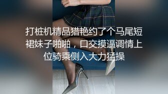 打桩机精品猎艳约了个马尾短裙妹子啪啪，口交摸逼调情上位骑乘侧入大力猛操