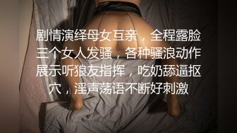 剧情演绎母女互亲，全程露脸三个女人发骚，各种骚浪动作展示听狼友指挥，吃奶舔逼抠穴，淫声荡语不断好刺激