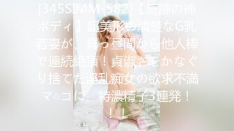 [345SIMM-582]【奇跡の神ボディ】超美形の清楚なG乳若妻が、真っ昼間から他人棒で連続絶頂！貞淑さをかなぐり捨てた淫乱痴女の欲求不満マ○コに、特濃精子3連発！！！