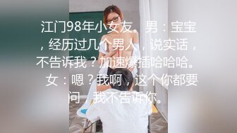 江门98年小女友。男：宝宝，经历过几个男人，说实话，不告诉我？加速爆插哈哈哈。  女：嗯？我啊，这个你都要问，我不告诉你。