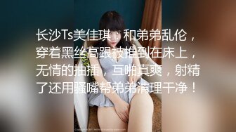 长沙Ts美佳琪：和弟弟乱伦，穿着黑丝高跟被推到在床上，无情的抽插，互啪真爽，射精了还用骚嘴帮弟弟清理干净！