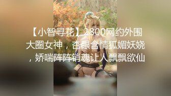 【小智寻花】2800网约外围大圈女神，杏眼含情狐媚妖娆，娇喘阵阵销魂让人飘飘欲仙