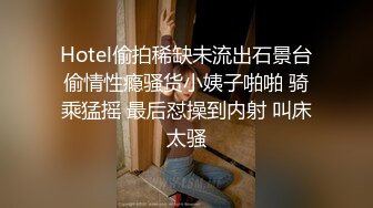 Hotel偷拍稀缺未流出石景台偷情性瘾骚货小姨子啪啪 骑乘猛摇 最后怼操到内射 叫床太骚