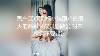 国产CD系列杨小妹跟鸡巴很大的离婚大叔开房做爱 对白搞笑不要错过