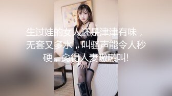 生过娃的女人还是津津有味，无套又多水，叫骚声能令人秒硬，肏得人妻嗷嗷叫!