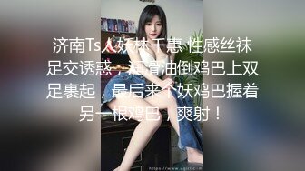 济南Ts人妖林千惠 性感丝袜足交诱惑，润滑油倒鸡巴上双足裹起，最后来个妖鸡巴握着另一根鸡巴，爽射！