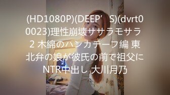 (HD1080P)(DEEP’S)(dvrt00023)理性崩壊ササラモサラ 2 木綿のハンカチーフ編 東北弁の娘が彼氏の前で祖父にNTR中出し 大川月乃