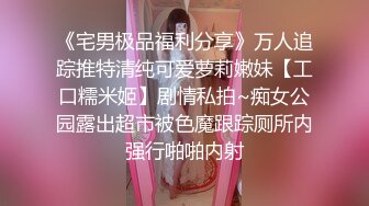 《宅男极品福利分享》万人追踪推特清纯可爱萝莉嫩妹【工口糯米姬】剧情私拍~痴女公园露出超市被色魔跟踪厕所内强行啪啪内射