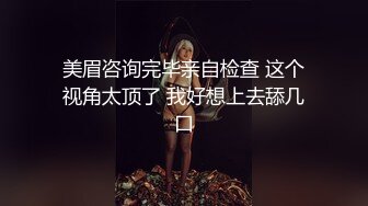 美眉咨询完毕亲自检查 这个视角太顶了 我好想上去舔几口