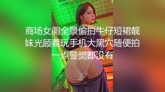 商场女厕全景偷拍牛仔短裙靓妹光顾着玩手机大黑穴随便拍一点警觉都没有