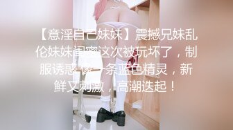 【意淫自己妹妹】震撼兄妹乱伦妹妹闺蜜这次被玩坏了，制服诱惑 像一条蓝色精灵，新鲜又刺激，高潮迭起！