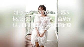 糖心自拍佳品 连续中出两次极品少妇，自然美乳，苗条身材，口技一流，叫声表情超淫荡