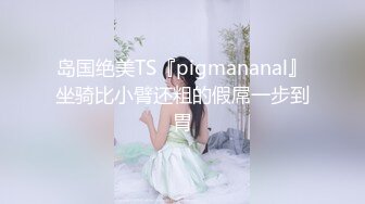 岛国绝美TS『pigmananal』坐骑比小臂还粗的假屌一步到胃