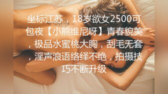 坐标江苏，18岁欲女2500可包夜【小熊维尼呀】青春貌美，极品水蜜桃大胸，刮毛无套，淫声浪语络绎不绝，拍摄技巧不断升级