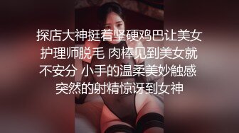 探店大神挺着坚硬鸡巴让美女护理师脱毛 肉棒见到美女就不安分 小手的温柔美妙触感 突然的射精惊讶到女神