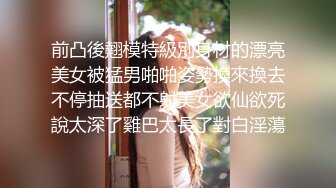 前凸後翹模特級別身材的漂亮美女被猛男啪啪姿勢換來換去不停抽送都不射美女欲仙欲死說太深了雞巴太長了對白淫蕩