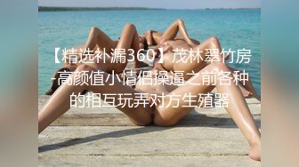 【精选补漏360】茂林翠竹房-高颜值小情侣操逼之前各种的相互玩弄对方生殖器