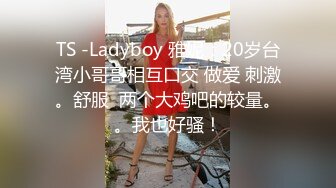 TS -Ladyboy 雅妮：20岁台湾小哥哥相互口交 做爱 刺激。舒服  两个大鸡吧的较量。。我也好骚！