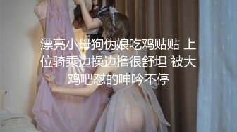 漂亮小母狗伪娘吃鸡贴贴 上位骑乘边操边撸很舒坦 被大鸡吧怼的呻吟不停