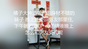 橘子大神酒店约炮身材不错的妹子 晚上还要回男友那里住,下午就被灌了一B的精液晚上怎么和男友交代呢