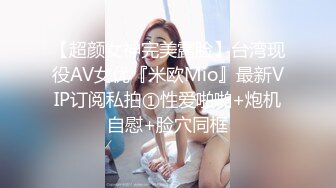 【超颜女神完美露脸】台湾现役AV女优『米欧Mio』最新VIP订阅私拍①性爱啪啪+炮机自慰+脸穴同框