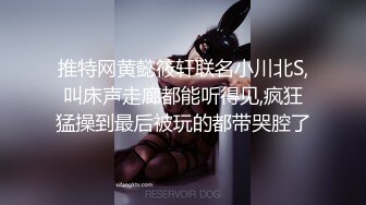 推特网黄懿筱轩联名小川北S,叫床声走廊都能听得见,疯狂猛操到最后被玩的都带哭腔了