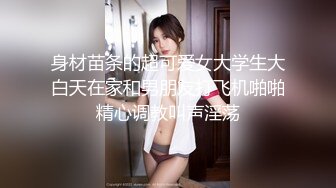 身材苗条的超可爱女大学生大白天在家和男朋友打飞机啪啪精心调教叫声淫荡