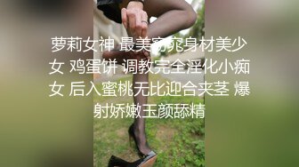 萝莉女神 最美窈窕身材美少女 鸡蛋饼 调教完全淫化小痴女 后入蜜桃无比迎合夹茎 爆射娇嫩玉颜舔精