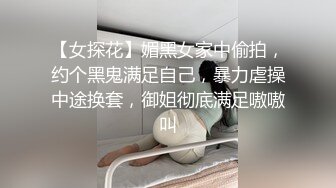 【女探花】媚黑女家中偷拍，约个黑鬼满足自己，暴力虐操中途换套，御姐彻底满足嗷嗷叫