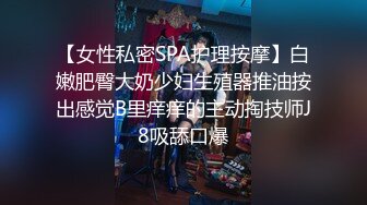 【女性私密SPA护理按摩】白嫩肥臀大奶少妇生殖器推油按出感觉B里痒痒的主动掏技师J8吸舔口爆